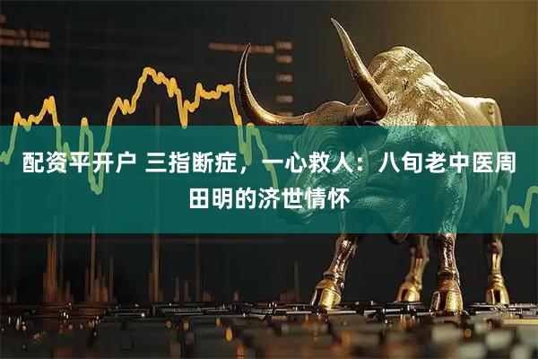 配资平开户 三指断症，一心救人：八旬老中医周田明的济世情怀