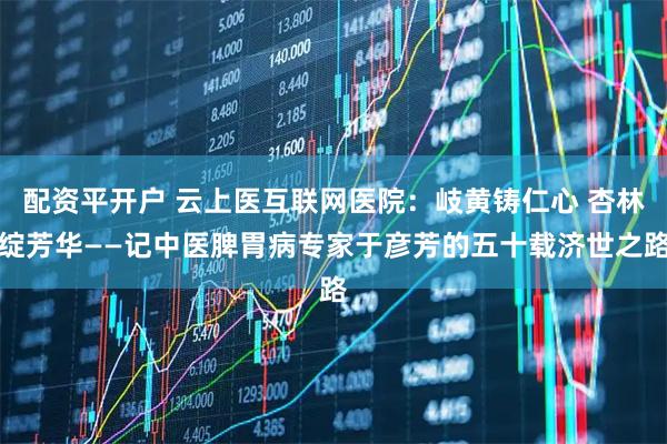 配资平开户 云上医互联网医院：岐黄铸仁心 杏林绽芳华——记中医脾胃病专家于彦芳的五十载济世之路