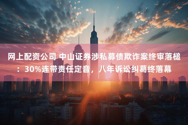 网上配资公司 中山证券涉私募债欺诈案终审落槌：30%连带责任定音，八年诉讼纠葛终落幕