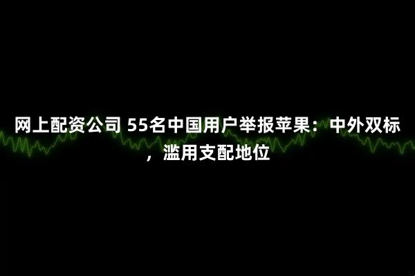 网上配资公司 55名中国用户举报苹果：中外双标，滥用支配地位