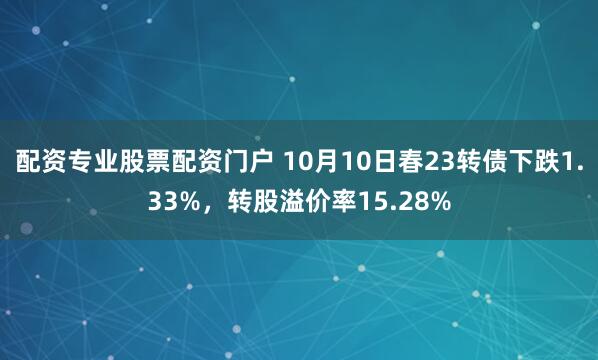 配资专业股票配资门户 10月10日春23转债下跌1.33%，转股溢价率15.28%