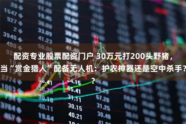 配资专业股票配资门户 30万元打200头野猪，当“赏金猎人”配备无人机：护农神器还是空中杀手？