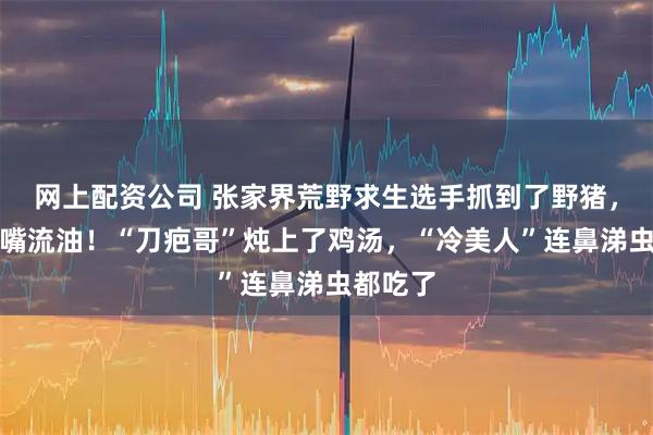 网上配资公司 张家界荒野求生选手抓到了野猪，吃得满嘴流油！“刀疤哥”炖上了鸡汤，“冷美人”连鼻涕虫都吃了