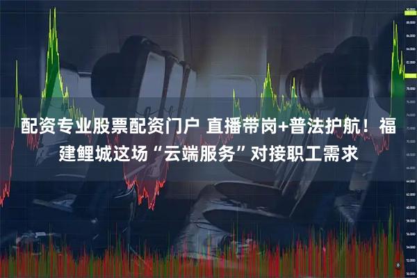 配资专业股票配资门户 直播带岗+普法护航！福建鲤城这场“云端服务”对接职工需求