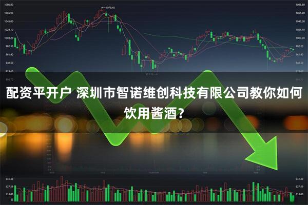 配资平开户 深圳市智诺维创科技有限公司教你如何饮用酱酒？