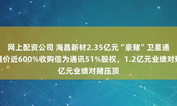 网上配资公司 海昌新材2.35亿元“豪赌”卫星通讯：溢价近600%收购信为通讯51%股权，1.2亿元业绩对赌压顶