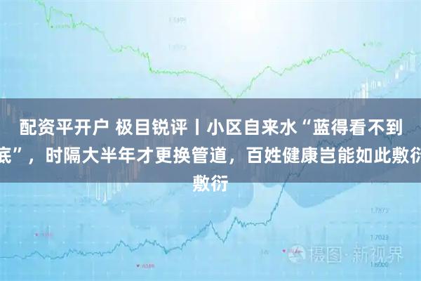 配资平开户 极目锐评丨小区自来水“蓝得看不到底”，时隔大半年才更换管道，百姓健康岂能如此敷衍