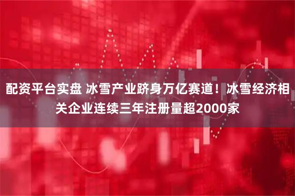 配资平台实盘 冰雪产业跻身万亿赛道!冰雪经济相关企业连续三年注册量超2000家