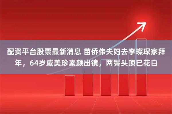配资平台股票最新消息 苗侨伟夫妇去李璨琛家拜年，64岁戚美珍素颜出镜，两鬓头顶已花白