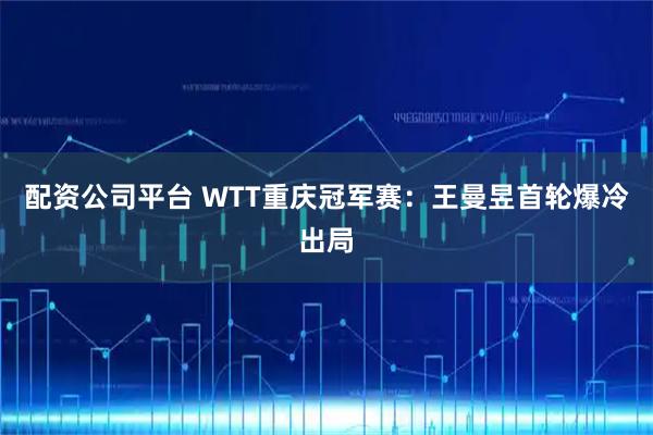 配资公司平台 WTT重庆冠军赛：王曼昱首轮爆冷出局