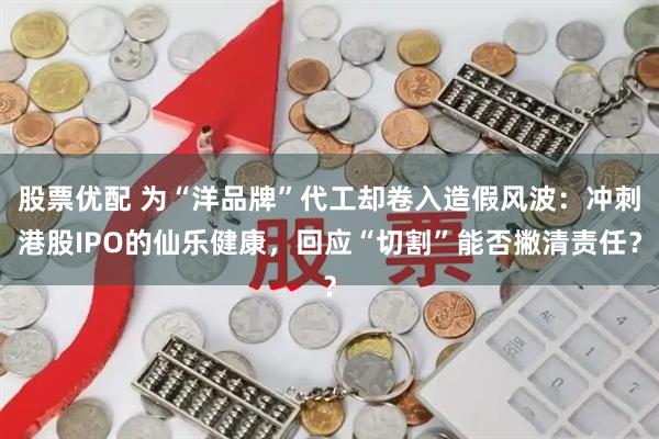 股票优配 为“洋品牌”代工却卷入造假风波：冲刺港股IPO的仙乐健康，回应“切割”能否撇清责任？