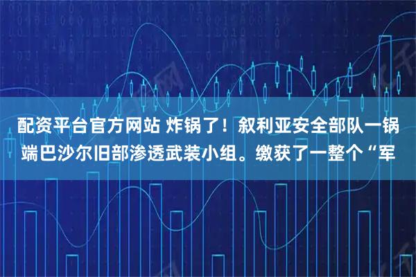 配资平台官方网站 炸锅了！叙利亚安全部队一锅端巴沙尔旧部渗透武装小组。缴获了一整个“军