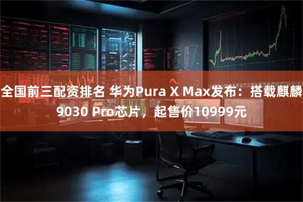 全国前三配资排名 华为Pura X Max发布：搭载麒麟9030 Pro芯片，起售价10999元