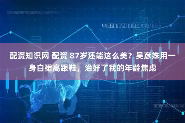 配资知识网 配资 87岁还能这么美?吴彦姝用一身白裙高跟鞋,治好了我的年龄焦虑
