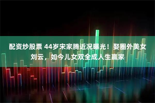 配资炒股票 44岁宋家腾近况曝光！娶圈外美女刘云，如今儿女双全成人生赢家