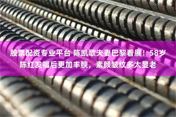 股票配资专业平台 陈凯歌夫妻巴黎看展！58岁陈红发福后更加丰腴，素颜皱纹多太显老