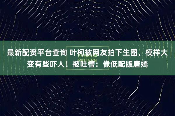 最新配资平台查询 叶柯被网友拍下生图，模样大变有些吓人！被吐槽：像低配版唐嫣