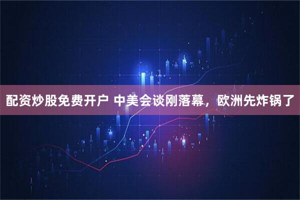 配资炒股免费开户 中美会谈刚落幕，欧洲先炸锅了