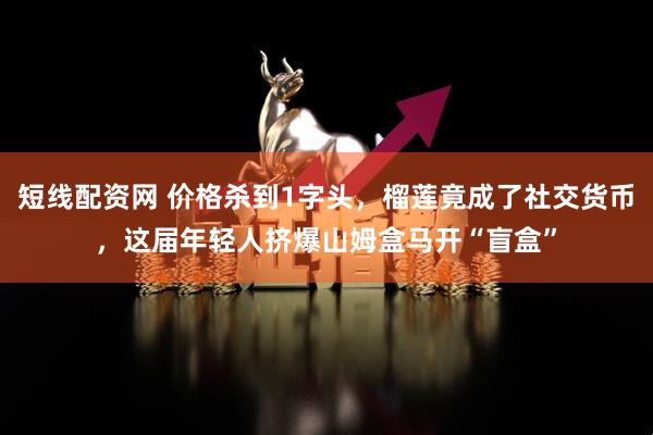 短线配资网 价格杀到1字头，榴莲竟成了社交货币，这届年轻人挤爆山姆盒马开“盲盒”