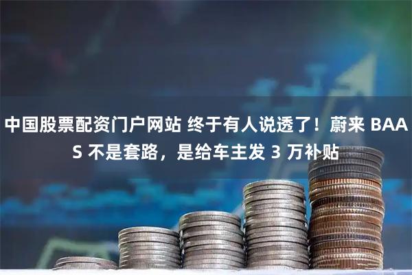 中国股票配资门户网站 终于有人说透了！蔚来 BAAS 不是套路，是给车主发 3 万补贴