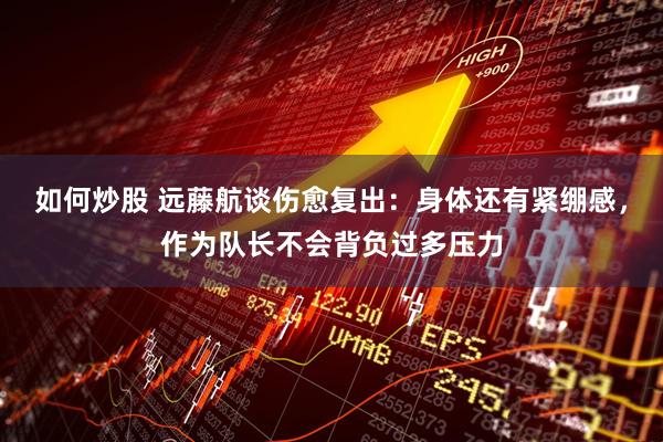 如何炒股 远藤航谈伤愈复出：身体还有紧绷感，作为队长不会背负过多压力