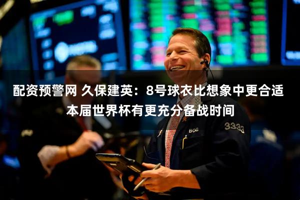 配资预警网 久保建英：8号球衣比想象中更合适 本届世界杯有更充分备战时间