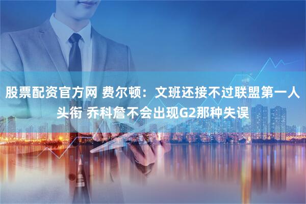 股票配资官方网 费尔顿：文班还接不过联盟第一人头衔 乔科詹不会出现G2那种失误