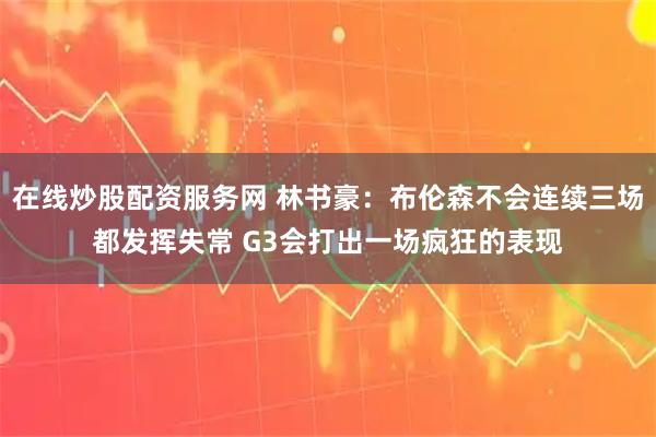 在线炒股配资服务网 林书豪：布伦森不会连续三场都发挥失常 G3会打出一场疯狂的表现