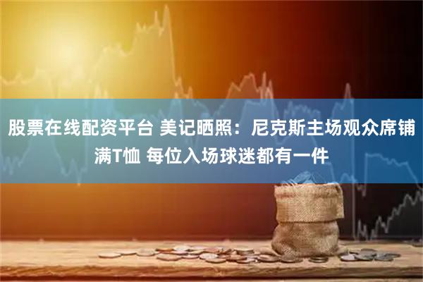 股票在线配资平台 美记晒照：尼克斯主场观众席铺满T恤 每位入场球迷都有一件