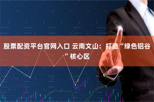 股票配资平台官网入口 云南文山：打造“绿色铝谷”核心区