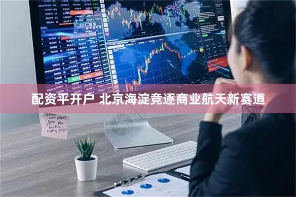 配资平开户 北京海淀竞逐商业航天新赛道